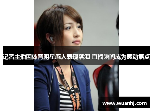记者主播因体育明星感人表现落泪 直播瞬间成为感动焦点